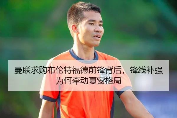 曼联求购布伦特福德前锋背后，锋线补强为何牵动夏窗格局